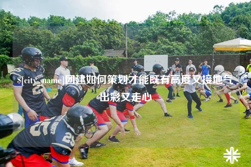宁夏团建如何策划才能既有高度又接地气出彩又走心